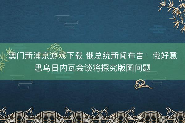 澳門新浦京游戲下載 俄總統(tǒng)新聞布告：俄好意思烏日內(nèi)瓦會談將探究版圖問題