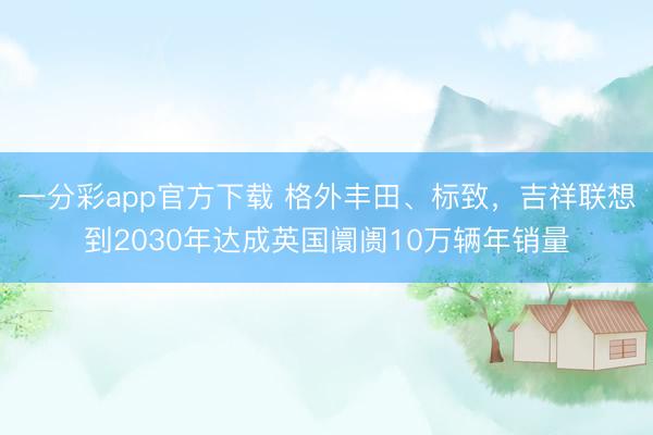 一分彩app官方下載 格外豐田、標致，吉祥聯想到2030年達成英國阛阓10萬輛年銷量