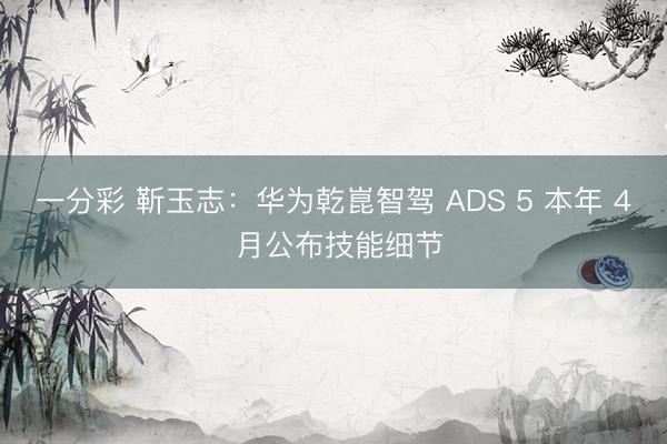 一分彩 靳玉志：華為乾崑智駕 ADS 5 本年 4 月公布技能細(xì)節(jié)