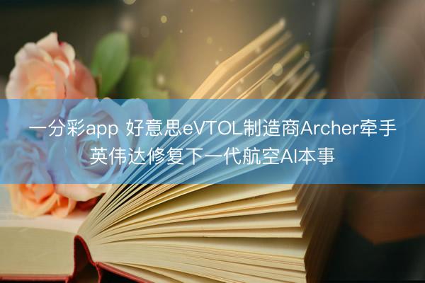 一分彩app 好意思eVTOL制造商Archer牽手英偉達(dá)修復(fù)下一代航空AI本事