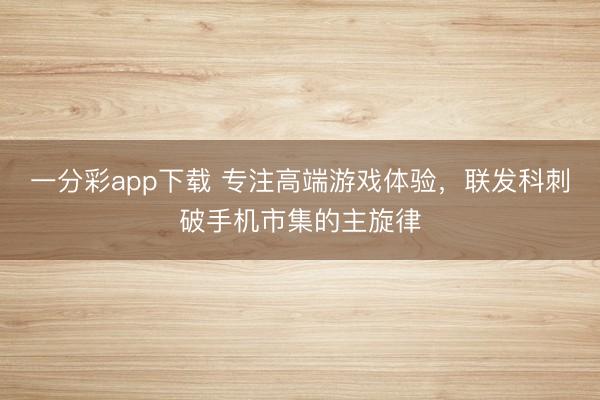 一分彩app下載 專注高端游戲體驗,聯發科刺破手機市集的主旋律