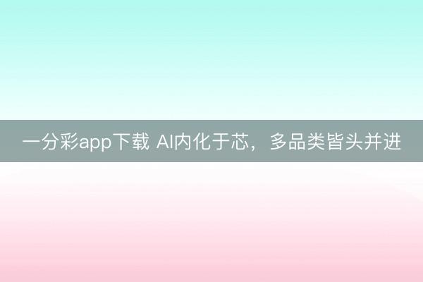 一分彩app下載 AI內化于芯,多品類皆頭并進