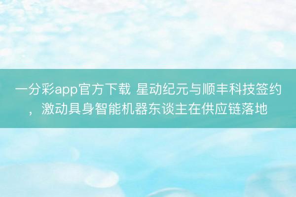 一分彩app官方下載 星動紀元與順豐科技簽約,激動具身智能機器東談主在供應鏈落地