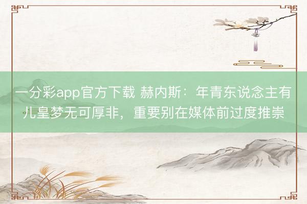 一分彩app官方下載 赫內(nèi)斯:年青東說念主有兒皇夢(mèng)無可厚非,重要?jiǎng)e在媒體前過度推崇