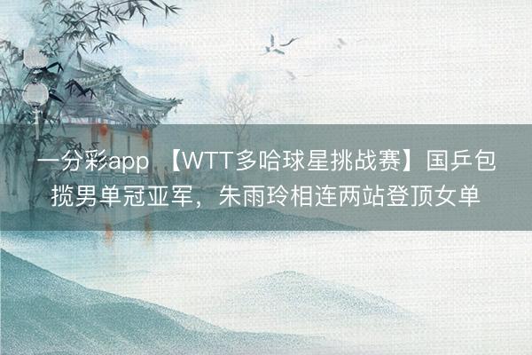 一分彩app 【W(wǎng)TT多哈球星挑戰(zhàn)賽】國乒包攬男單冠亞軍，朱雨玲相連兩站登頂女單
