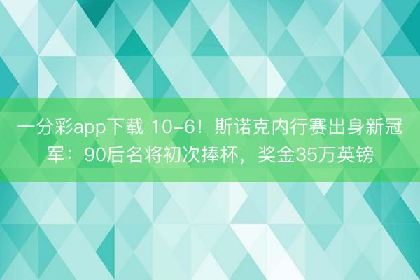 一分彩app下載 10-6!斯諾克內行賽出身新冠軍:90后名將初次捧杯,獎金35萬英鎊