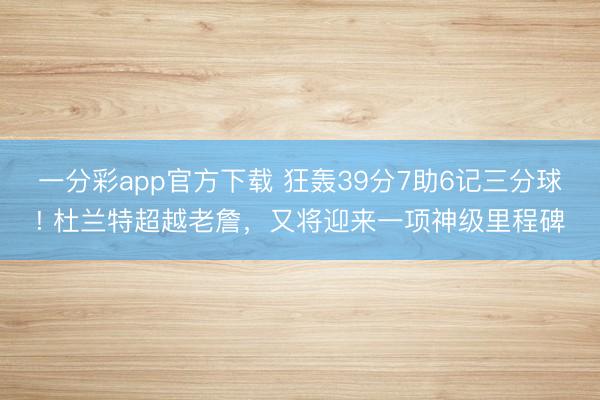 一分彩app官方下載 狂轟39分7助6記三分球! 杜蘭特超越老詹，又將迎來一項神級里程碑