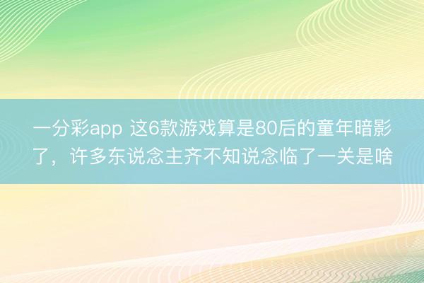 一分彩app 這6款游戲算是80后的童年暗影了，許多東說念主齊不知說念臨了一關(guān)是啥