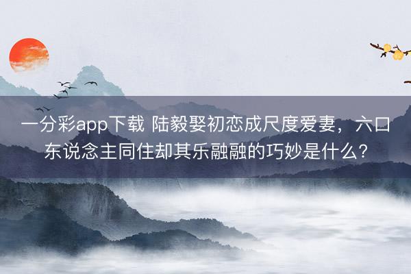 一分彩app下載 陸毅娶初戀成尺度愛妻,六口東說念主同住卻其樂融融的巧妙是什么?