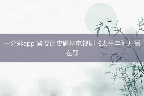 一分彩app 緊要歷史題材電視劇《太平年》開播在即
