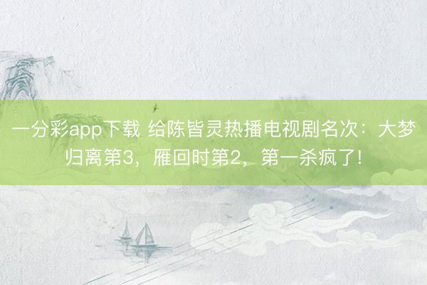 一分彩app下載 給陳皆靈熱播電視劇名次:大夢歸離第3,雁回時第2,第一殺瘋了!