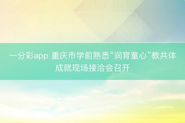 一分彩app 重慶市學前熟悉“潤育童心”教共體成就現場接洽會召開