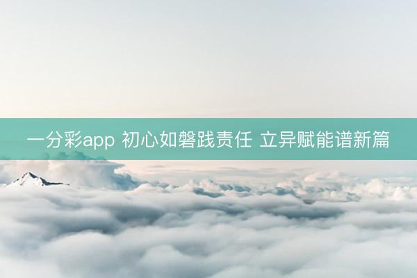 一分彩app 初心如磐踐責(zé)任 立異賦能譜新篇
