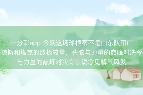 一分彩app 今晚這場球根蒂不是山東隊和廣廈隊的比賽，而是瓊斯和塔克的終極較量，頭腦與力量的巔峰對決令東說念見解氣風(fēng)發(fā)