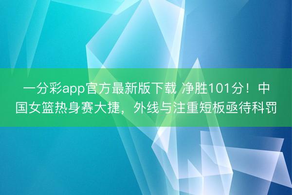一分彩app官方最新版下載 凈勝101分!中國女籃熱身賽大捷,外線與注重短板亟待科罰