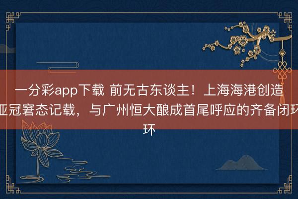 一分彩app下載 前無古東談主！上海海港創造亞冠窘態記載，與廣州恒大釀成首尾呼應的齊備閉環