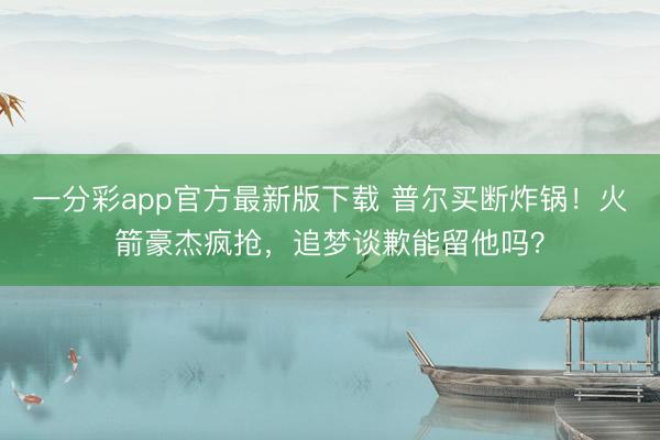 一分彩app官方最新版下載 普爾買斷炸鍋！火箭豪杰瘋搶，追夢談歉能留他嗎？