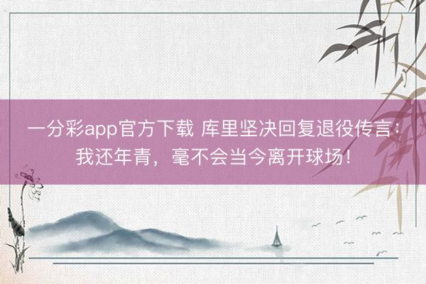 一分彩app官方下載 庫里堅決回復退役傳言：我還年青，毫不會當今離開球場！