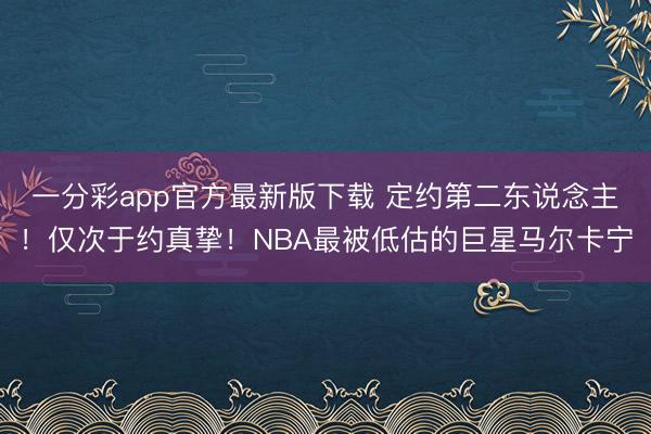 一分彩app官方最新版下載 定約第二東說念主！僅次于約真摯！NBA最被低估的巨星馬爾卡寧