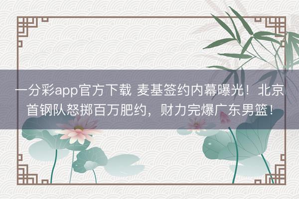 一分彩app官方下載 麥基簽約內幕曝光！北京首鋼隊怒擲百萬肥約，財力完爆廣東男籃！