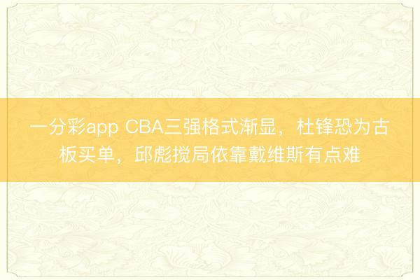 一分彩app CBA三強(qiáng)格式漸顯,杜鋒恐為古板買單,邱彪攪局依靠戴維斯有點(diǎn)難