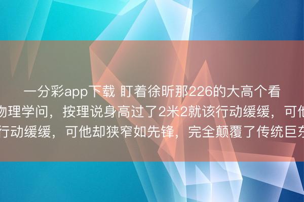 一分彩app下載 盯著徐昕那226的大高個看真切,真合計(jì)有點(diǎn)造反物理學(xué)問,按理說身高過了2米2就該行動緩緩,可他卻狹窄如先鋒,完全顛覆了傳統(tǒng)巨東談主印象
