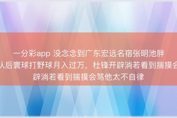 一分彩app 沒念念到廣東宏遠名宿張明池胖成這樣了,離隊后寰球打野球月入過萬,杜鋒開辟淌若看到揣摸會罵他太不自律