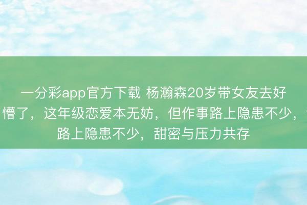 一分彩app官方下載 楊瀚森20歲帶女友去好意思，球迷看了懵了，這年級戀愛本無妨，但作事路上隱患不少，甜密與壓力共存