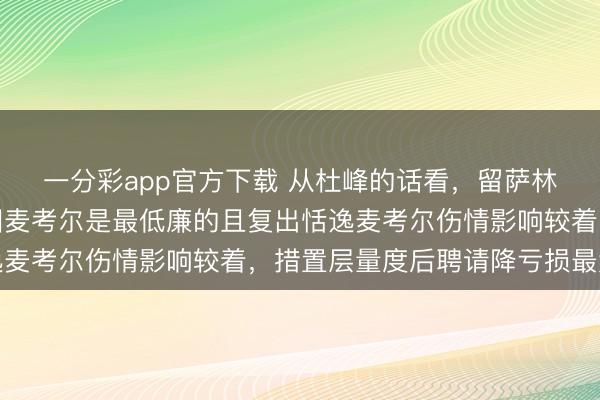 一分彩app官方下載 從杜峰的話看，留薩林杰大約率裁麥考爾，因麥考爾是最低廉的且復出恬逸麥考爾傷情影響較著，措置層量度后聘請降虧損最大化