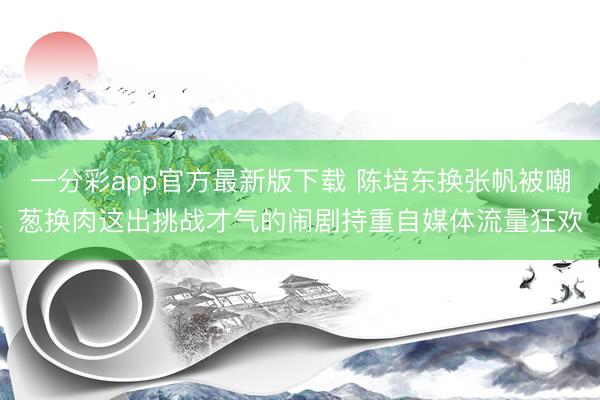 一分彩app官方最新版下載 陳培東換張帆被嘲蔥換肉這出挑戰才氣的鬧劇持重自媒體流量狂歡