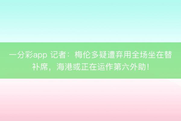 一分彩app 記者：梅倫多疑遭棄用全場(chǎng)坐在替補(bǔ)席，海港或正在運(yùn)作第六外助！