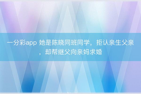 一分彩app 她是陳曉同班同學(xué),拒認(rèn)親生父親,卻幫繼父向親媽求婚