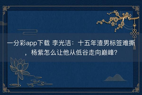 一分彩app下載 李光潔:十五年渣男標簽難撕,楊紫怎么讓他從低谷走向巔峰?