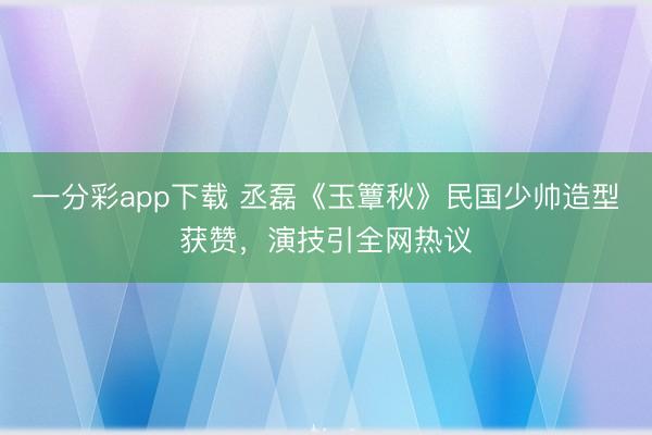 一分彩app下載 丞磊《玉簟秋》民國(guó)少帥造型獲贊,演技引全網(wǎng)熱議