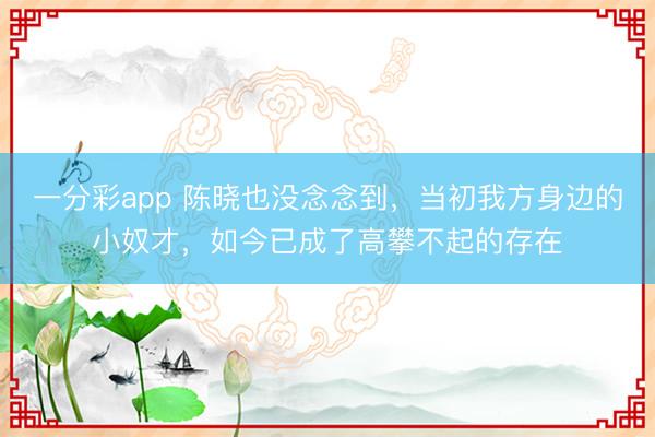 一分彩app 陳曉也沒念念到，當初我方身邊的小奴才，如今已成了高攀不起的存在