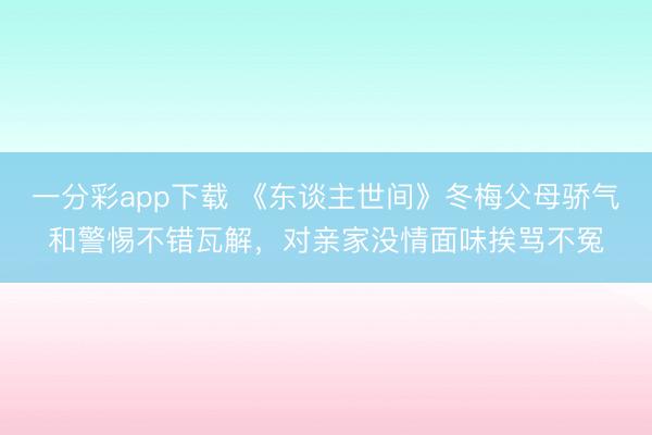 一分彩app下載 《東談主世間》冬梅父母驕氣和警惕不錯瓦解，對親家沒情面味挨罵不冤
