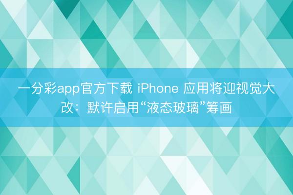 一分彩app官方下載 iPhone 應(yīng)用將迎視覺大改：默許啟用“液態(tài)玻璃”籌畫