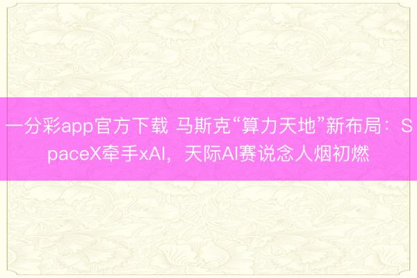 一分彩app官方下載 馬斯克“算力天地”新布局:SpaceX牽手xAI,天際AI賽說念人煙初燃