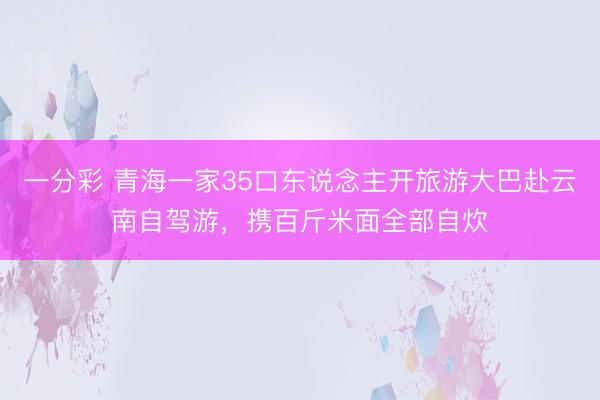 一分彩 青海一家35口東說念主開旅游大巴赴云南自駕游,攜百斤米面全部自炊