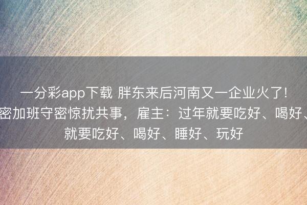 一分彩app下載 胖東來后河南又一企業火了! 放假21天守密加班守密驚擾共事,雇主:過年就要吃好、喝好、睡好、玩好