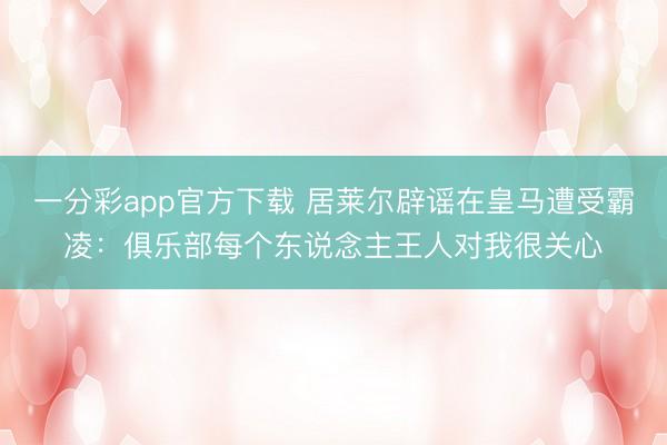 一分彩app官方下載 居萊爾辟謠在皇馬遭受霸凌:俱樂部每個東說念主王人對我很關心